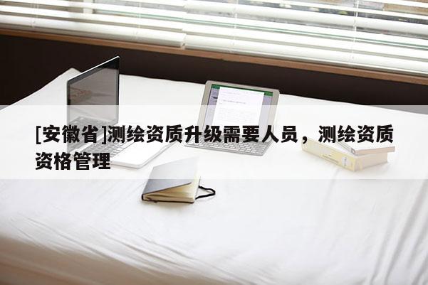 [安徽省]測(cè)繪資質(zhì)升級(jí)需要人員，測(cè)繪資質(zhì)資格管理