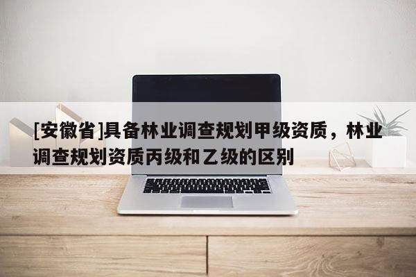 [安徽省]具備林業(yè)調(diào)查規(guī)劃甲級(jí)資質(zhì)，林業(yè)調(diào)查規(guī)劃資質(zhì)丙級(jí)和乙級(jí)的區(qū)別