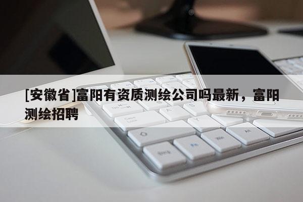 [安徽省]富陽有資質(zhì)測繪公司嗎最新，富陽測繪招聘