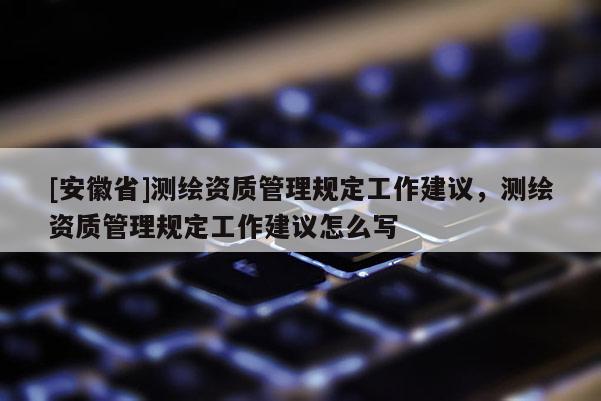 [安徽省]測繪資質(zhì)管理規(guī)定工作建議，測繪資質(zhì)管理規(guī)定工作建議怎么寫