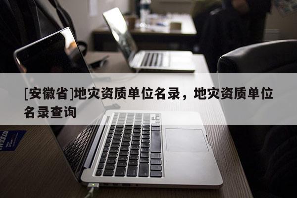 [安徽省]地災(zāi)資質(zhì)單位名錄，地災(zāi)資質(zhì)單位名錄查詢