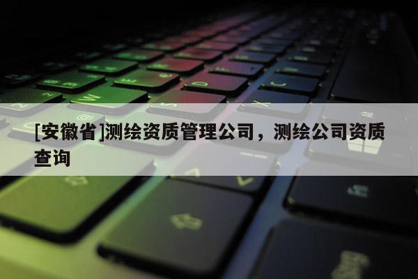 [安徽省]測繪資質(zhì)管理公司，測繪公司資質(zhì)查詢