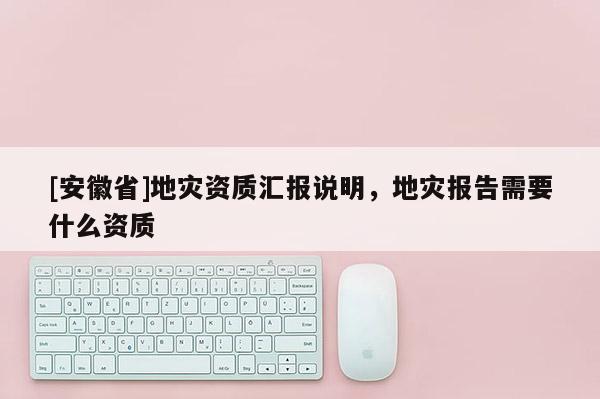 [安徽省]地災(zāi)資質(zhì)匯報(bào)說(shuō)明，地災(zāi)報(bào)告需要什么資質(zhì)