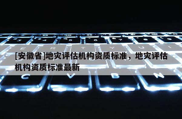 [安徽省]地災(zāi)評(píng)估機(jī)構(gòu)資質(zhì)標(biāo)準(zhǔn)，地災(zāi)評(píng)估機(jī)構(gòu)資質(zhì)標(biāo)準(zhǔn)最新