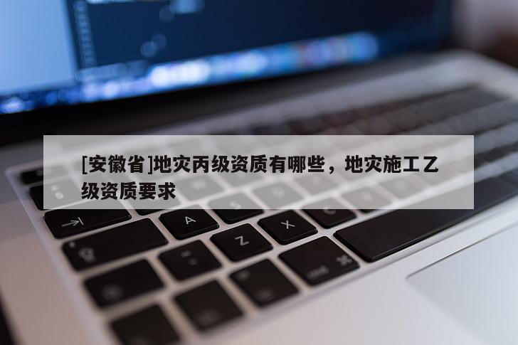 [安徽省]地災(zāi)丙級(jí)資質(zhì)有哪些，地災(zāi)施工乙級(jí)資質(zhì)要求