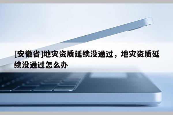 [安徽省]地災(zāi)資質(zhì)延續(xù)沒通過，地災(zāi)資質(zhì)延續(xù)沒通過怎么辦