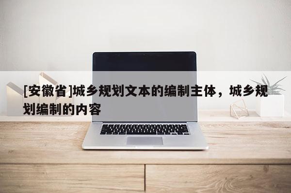 [安徽省]城鄉(xiāng)規(guī)劃文本的編制主體，城鄉(xiāng)規(guī)劃編制的內(nèi)容