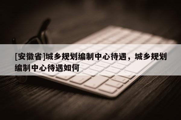 [安徽省]城鄉(xiāng)規(guī)劃編制中心待遇，城鄉(xiāng)規(guī)劃編制中心待遇如何