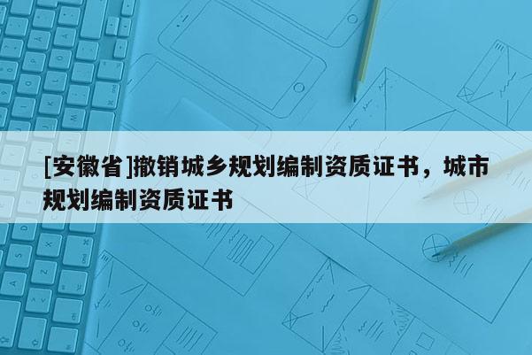 [安徽省]撤銷城鄉(xiāng)規(guī)劃編制資質(zhì)證書，城市規(guī)劃編制資質(zhì)證書