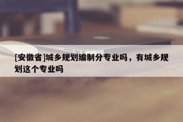 [安徽省]城鄉(xiāng)規(guī)劃編制分專業(yè)嗎，有城鄉(xiāng)規(guī)劃這個(gè)專業(yè)嗎