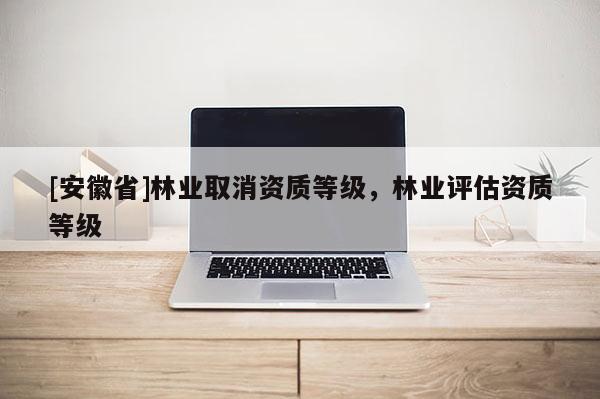 [安徽省]林業(yè)取消資質(zhì)等級(jí)，林業(yè)評(píng)估資質(zhì)等級(jí)