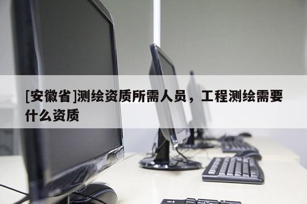 [安徽省]測(cè)繪資質(zhì)所需人員，工程測(cè)繪需要什么資質(zhì)