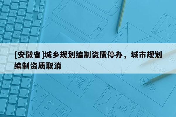 [安徽省]城鄉(xiāng)規(guī)劃編制資質(zhì)停辦，城市規(guī)劃編制資質(zhì)取消