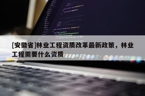 [安徽省]林業(yè)工程資質(zhì)改革最新政策，林業(yè)工程需要什么資質(zhì)