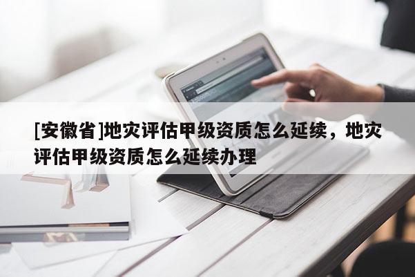 [安徽省]地災(zāi)評(píng)估甲級(jí)資質(zhì)怎么延續(xù)，地災(zāi)評(píng)估甲級(jí)資質(zhì)怎么延續(xù)辦理