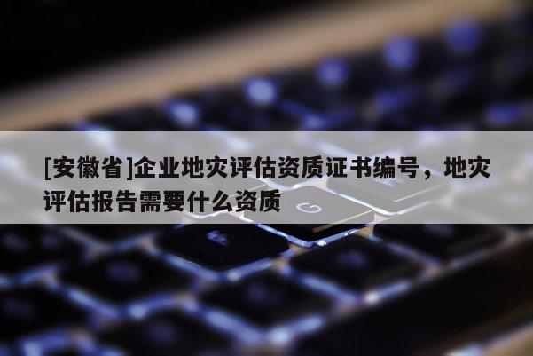 [安徽省]企業(yè)地災(zāi)評估資質(zhì)證書編號，地災(zāi)評估報告需要什么資質(zhì)