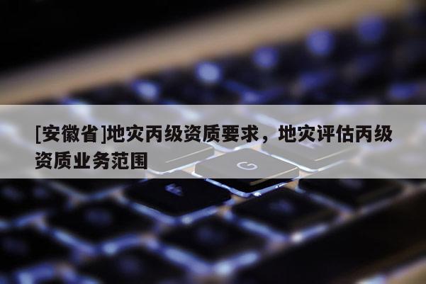 [安徽省]地災(zāi)丙級(jí)資質(zhì)要求，地災(zāi)評(píng)估丙級(jí)資質(zhì)業(yè)務(wù)范圍