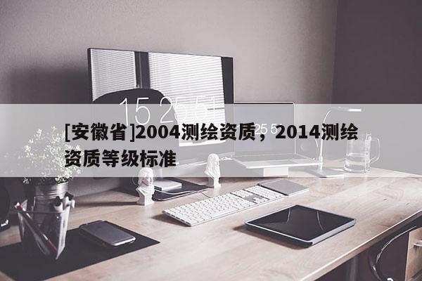 [安徽省]2004測繪資質(zhì)，2014測繪資質(zhì)等級標(biāo)準(zhǔn)