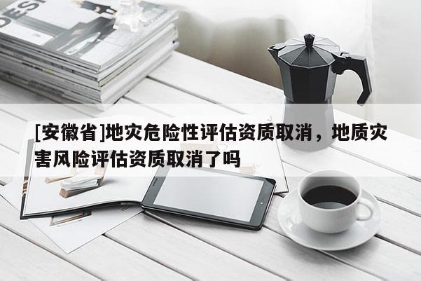 [安徽省]地災(zāi)危險(xiǎn)性評(píng)估資質(zhì)取消，地質(zhì)災(zāi)害風(fēng)險(xiǎn)評(píng)估資質(zhì)取消了嗎