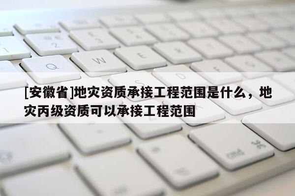 [安徽省]地災(zāi)資質(zhì)承接工程范圍是什么，地災(zāi)丙級(jí)資質(zhì)可以承接工程范圍