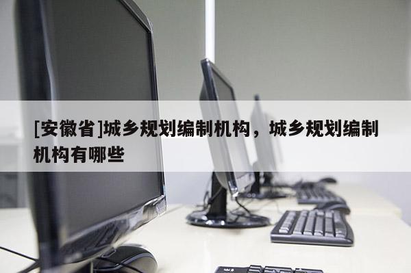 [安徽省]城鄉(xiāng)規(guī)劃編制機(jī)構(gòu)，城鄉(xiāng)規(guī)劃編制機(jī)構(gòu)有哪些