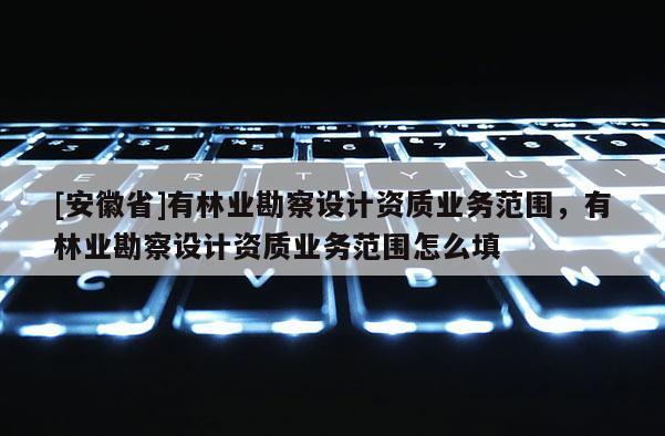 [安徽省]有林業(yè)勘察設(shè)計資質(zhì)業(yè)務(wù)范圍，有林業(yè)勘察設(shè)計資質(zhì)業(yè)務(wù)范圍怎么填
