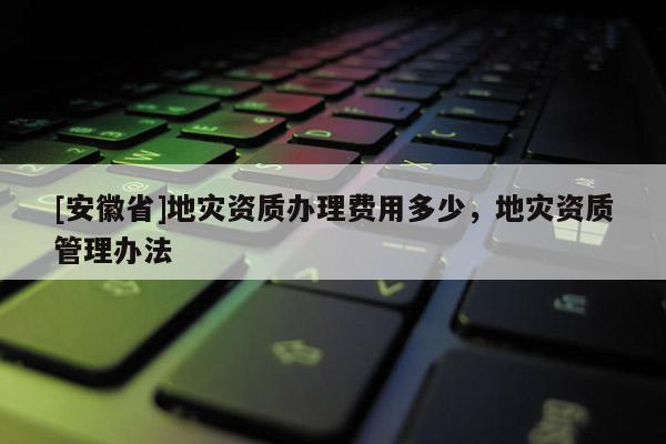 [安徽省]地災(zāi)資質(zhì)辦理費(fèi)用多少，地災(zāi)資質(zhì)管理辦法
