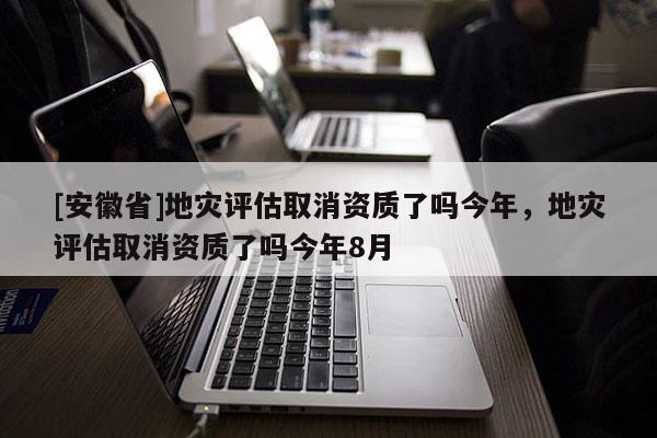 [安徽省]地災(zāi)評估取消資質(zhì)了嗎今年，地災(zāi)評估取消資質(zhì)了嗎今年8月