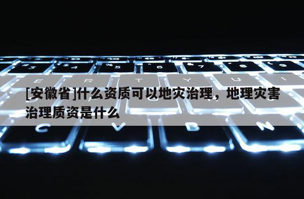 [安徽省]什么資質可以地災治理，地理災害治理質資是什么