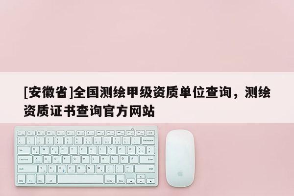 [安徽省]全國測繪甲級資質(zhì)單位查詢，測繪資質(zhì)證書查詢官方網(wǎng)站