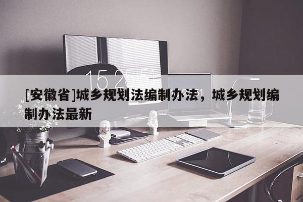 [安徽省]城鄉(xiāng)規(guī)劃法編制辦法，城鄉(xiāng)規(guī)劃編制辦法最新
