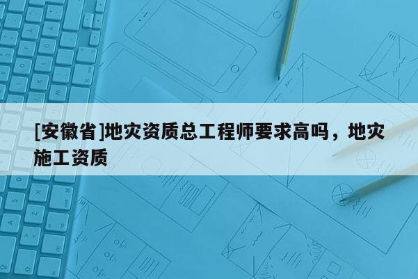 [安徽省]地災(zāi)資質(zhì)總工程師要求高嗎，地災(zāi)施工資質(zhì)