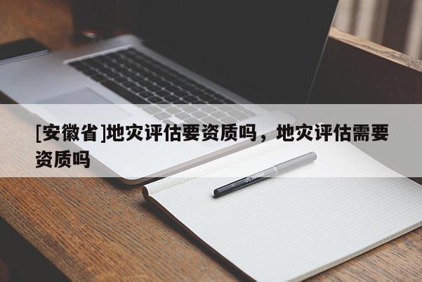 [安徽省]地災(zāi)評(píng)估要資質(zhì)嗎，地災(zāi)評(píng)估需要資質(zhì)嗎