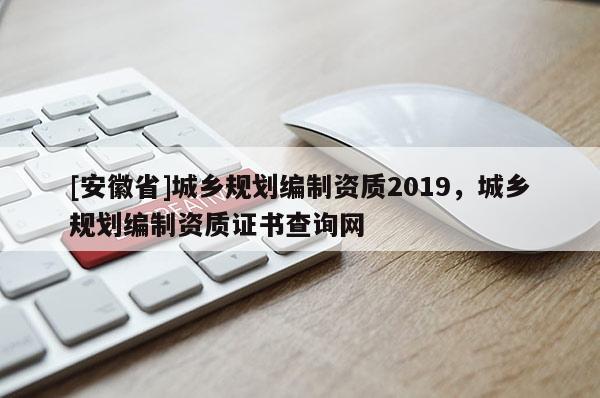 [安徽省]城鄉(xiāng)規(guī)劃編制資質(zhì)2019，城鄉(xiāng)規(guī)劃編制資質(zhì)證書查詢網(wǎng)
