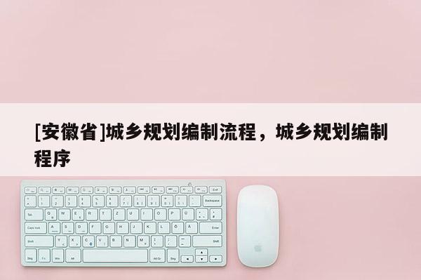 [安徽省]城鄉(xiāng)規(guī)劃編制流程，城鄉(xiāng)規(guī)劃編制程序
