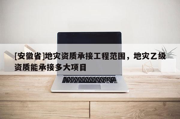 [安徽省]地災(zāi)資質(zhì)承接工程范圍，地災(zāi)乙級(jí)資質(zhì)能承接多大項(xiàng)目