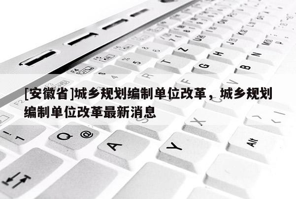 [安徽省]城鄉(xiāng)規(guī)劃編制單位改革，城鄉(xiāng)規(guī)劃編制單位改革最新消息