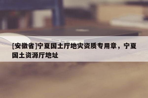 [安徽省]寧夏國(guó)土廳地災(zāi)資質(zhì)專用章，寧夏國(guó)土資源廳地址