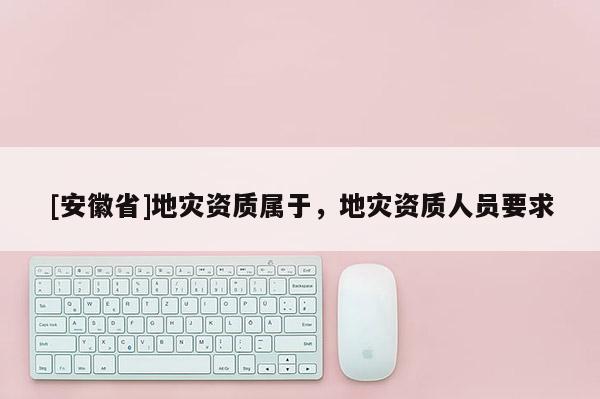 [安徽省]地災(zāi)資質(zhì)屬于，地災(zāi)資質(zhì)人員要求