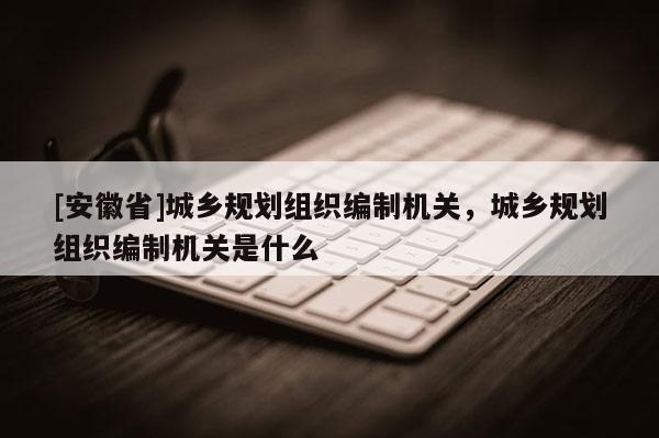 [安徽省]城鄉(xiāng)規(guī)劃組織編制機(jī)關(guān)，城鄉(xiāng)規(guī)劃組織編制機(jī)關(guān)是什么
