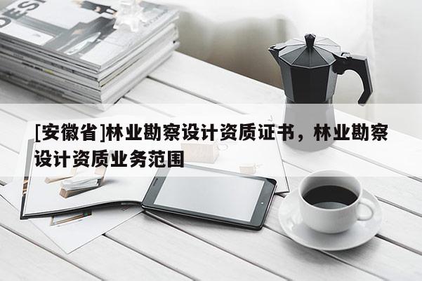 [安徽省]林業(yè)勘察設(shè)計(jì)資質(zhì)證書，林業(yè)勘察設(shè)計(jì)資質(zhì)業(yè)務(wù)范圍