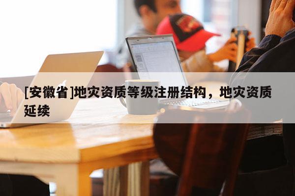 [安徽省]地災(zāi)資質(zhì)等級注冊結(jié)構(gòu)，地災(zāi)資質(zhì)延續(xù)