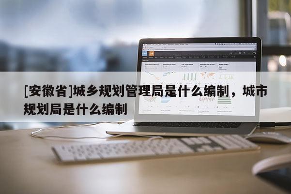 [安徽省]城鄉(xiāng)規(guī)劃管理局是什么編制，城市規(guī)劃局是什么編制