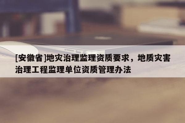 [安徽省]地災治理監(jiān)理資質要求，地質災害治理工程監(jiān)理單位資質管理辦法