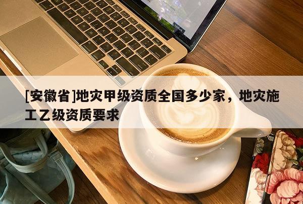 [安徽省]地災(zāi)甲級(jí)資質(zhì)全國多少家，地災(zāi)施工乙級(jí)資質(zhì)要求
