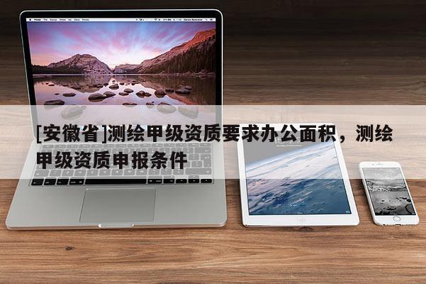 [安徽省]測繪甲級資質(zhì)要求辦公面積，測繪甲級資質(zhì)申報條件