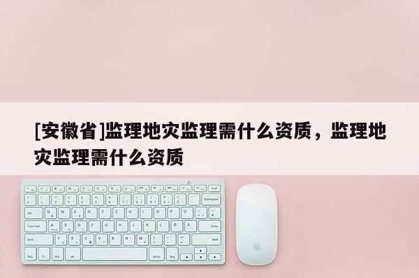 [安徽省]監(jiān)理地災(zāi)監(jiān)理需什么資質(zhì)，監(jiān)理地災(zāi)監(jiān)理需什么資質(zhì)