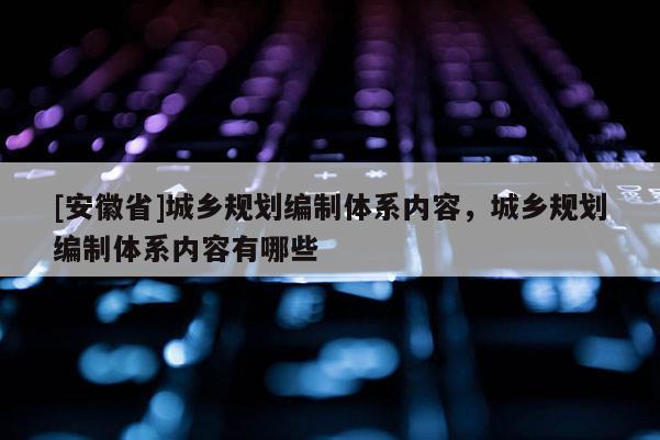 [安徽省]城鄉(xiāng)規(guī)劃編制體系內(nèi)容，城鄉(xiāng)規(guī)劃編制體系內(nèi)容有哪些