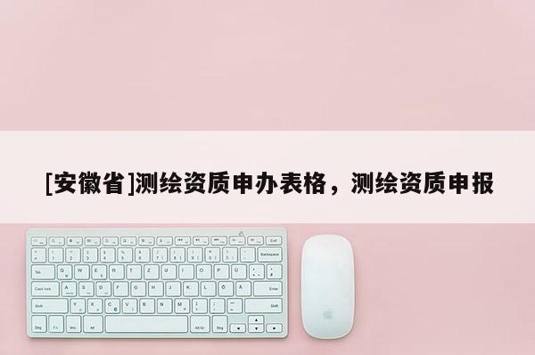 [安徽省]測繪資質(zhì)申辦表格，測繪資質(zhì)申報