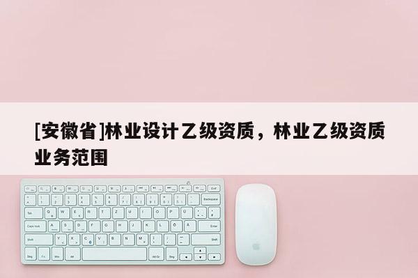 [安徽省]林業(yè)設(shè)計(jì)乙級資質(zhì)，林業(yè)乙級資質(zhì)業(yè)務(wù)范圍